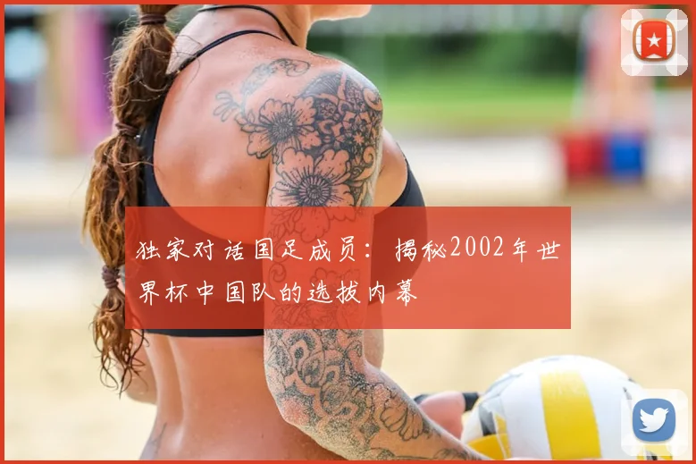 独家对话国足成员：揭秘2002年世界杯中国队的选拔内幕