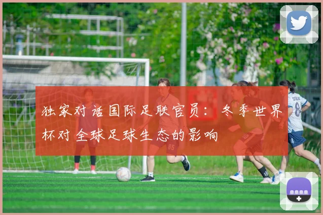 独家对话国际足联官员：冬季世界杯对全球足球生态的影响