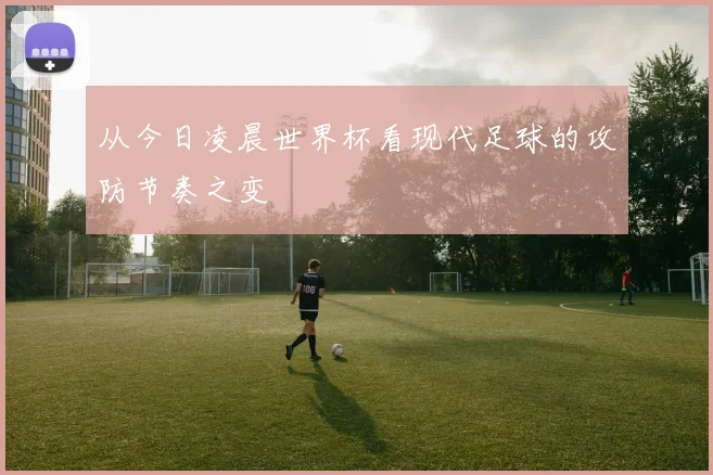 从今日凌晨世界杯看现代足球的攻防节奏之变