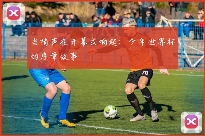 当哨声在开幕式响起：今年世界杯的序章故事
