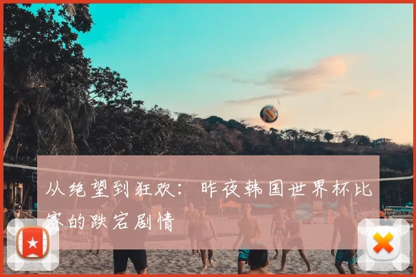 从绝望到狂欢：昨夜韩国世界杯比赛的跌宕剧情