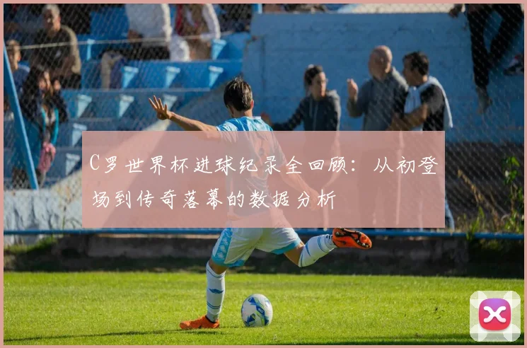 C罗世界杯进球纪录全回顾:从初登场到传奇落幕的数据分析