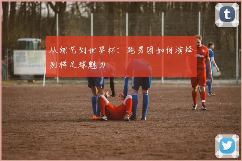 从综艺到世界杯：跑男团如何演绎别样足球魅力