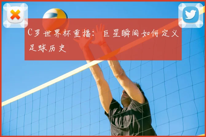 C罗世界杯重播:巨星瞬间如何定义足球历史