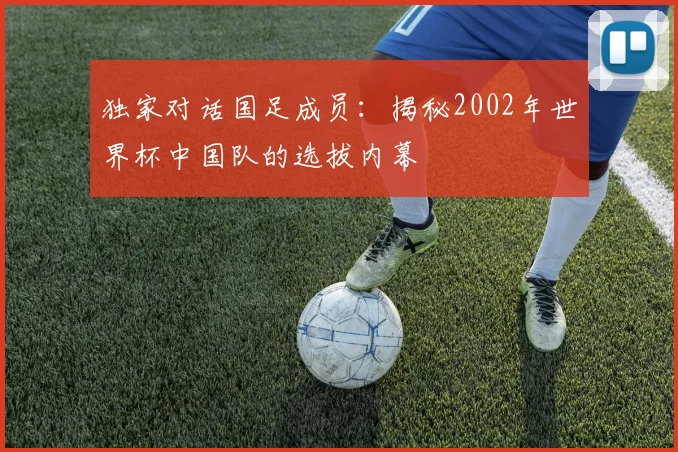 独家对话国足成员：揭秘2002年世界杯中国队的选拔内幕