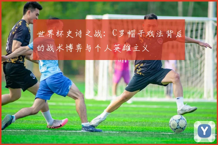 世界杯史诗之战：C罗帽子戏法背后的战术博弈与个人英雄主义