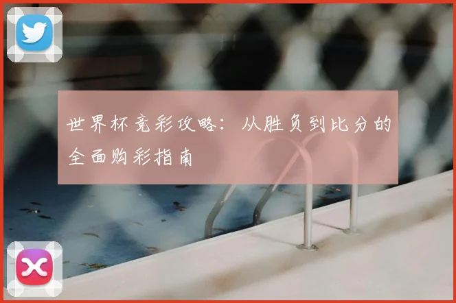 世界杯竞彩攻略：从胜负到比分的全面购彩指南