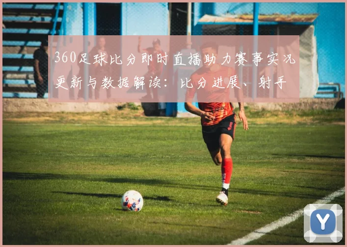 360足球比分即时直播助力赛事实况更新与数据解读：比分进展、射手记录及关键影响