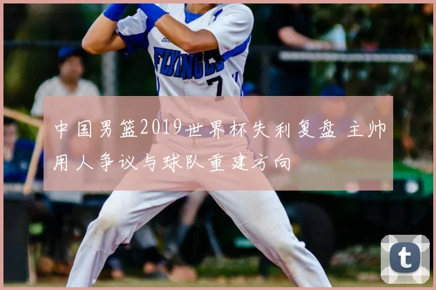 中国男篮2019世界杯失利复盘 主帅用人争议与球队重建方向