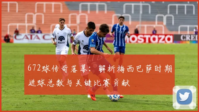 672球传奇落幕:解析梅西巴萨时期进球总数与关键比赛贡献