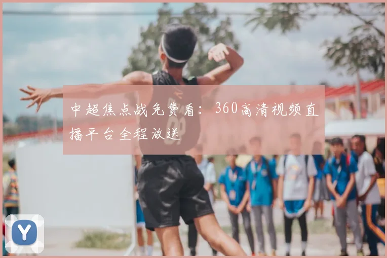 中超焦点战免费看：360高清视频直播平台全程放送