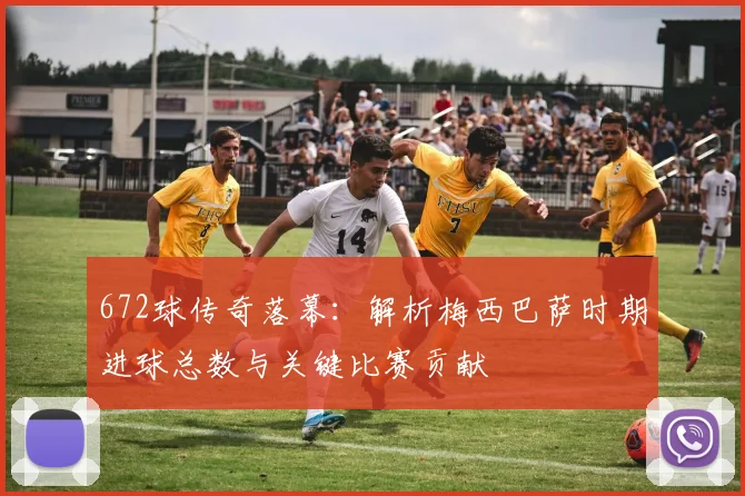 672球传奇落幕:解析梅西巴萨时期进球总数与关键比赛贡献