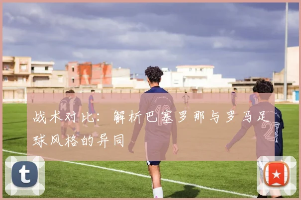 战术对比：解析巴塞罗那与罗马足球风格的异同