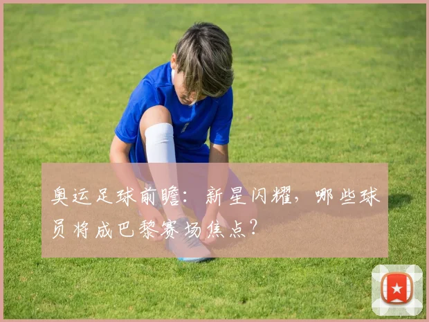 奥运足球前瞻：新星闪耀，哪些球员将成巴黎赛场焦点？