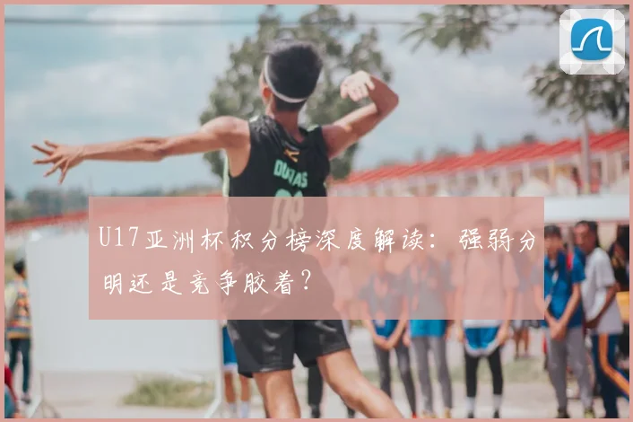 U17亚洲杯积分榜深度解读:强弱分明还是竞争胶着?