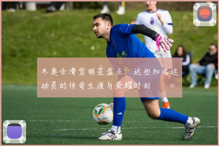 冬奥会滑雪明星盘点：这些知名运动员的传奇生涯与荣耀时刻