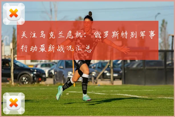 关注乌克兰危机：俄罗斯特别军事行动最新战况汇总