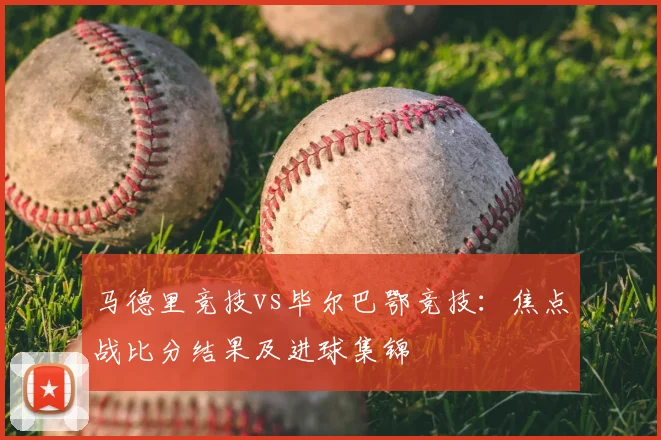 马德里竞技vs毕尔巴鄂竞技：焦点战比分结果及进球集锦