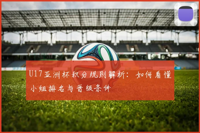 U17亚洲杯积分规则解析：如何看懂小组排名与晋级条件