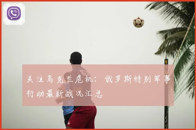 关注乌克兰危机：俄罗斯特别军事行动最新战况汇总