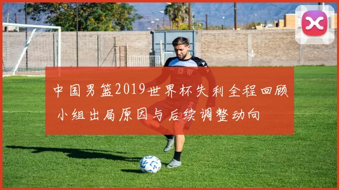 中国男篮2019世界杯失利全程回顾 小组出局原因与后续调整动向