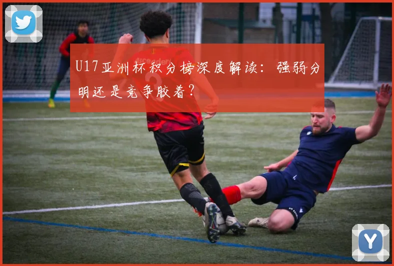 U17亚洲杯积分榜深度解读:强弱分明还是竞争胶着?